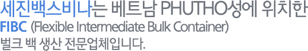 세진백스비나는 베트남 PHUTO성에 위치한 FIBC(Flexible Intermediate Bulk Container) / 벌크 백 생산 전문업체입니다.
